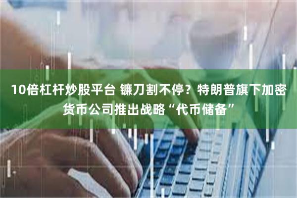 10倍杠杆炒股平台 镰刀割不停？特朗普旗下加密货币公司推出战略“代币储备”