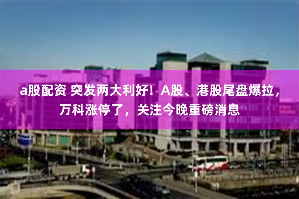 a股配资 突发两大利好！A股、港股尾盘爆拉，万科涨停了，关注今晚重磅消息