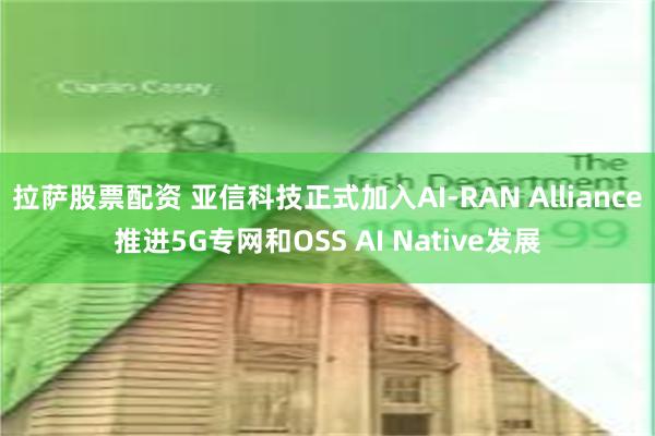 拉萨股票配资 亚信科技正式加入AI-RAN Alliance推进5G专网和OSS AI Native发展