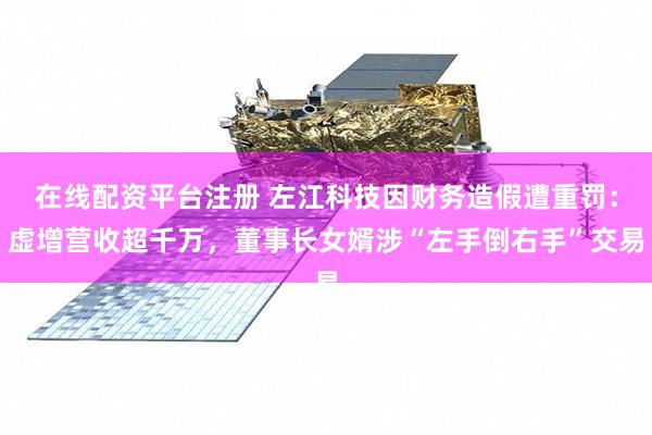 在线配资平台注册 左江科技因财务造假遭重罚：虚增营收超千万，董事长女婿涉“左手倒右手”交易