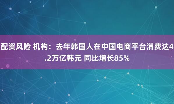 配资风险 机构：去年韩国人在中国电商平台消费达4.2万亿韩元 同比增长85%