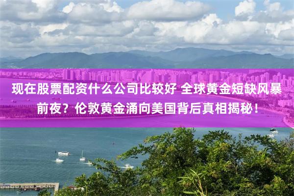现在股票配资什么公司比较好 全球黄金短缺风暴前夜？伦敦黄金涌向美国背后真相揭秘！