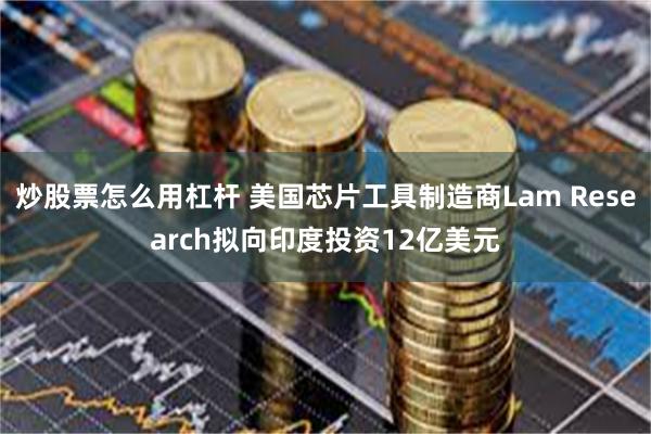 炒股票怎么用杠杆 美国芯片工具制造商Lam Research拟向印度投资12亿美元