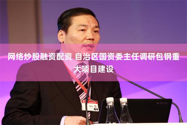 网络炒股融资配资 自治区国资委主任调研包钢重大项目建设
