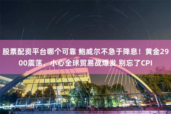 股票配资平台哪个可靠 鲍威尔不急于降息！黄金2900震荡，小心全球贸易战爆发 别忘了CPI