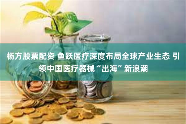 杨方股票配资 鱼跃医疗深度布局全球产业生态 引领中国医疗器械“出海”新浪潮