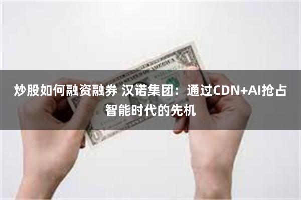 炒股如何融资融券 汉诺集团：通过CDN+AI抢占智能时代的先机