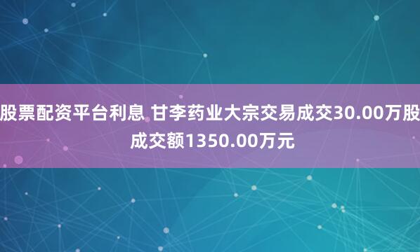 股票配资平台利息 甘李药业大宗交易成交30.00万股 成交额1350.00万元