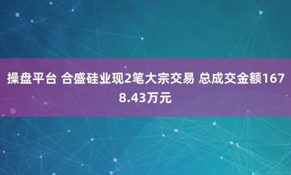 操盘平台 合盛硅业现2笔大宗交易 总成交金额1678.43万元