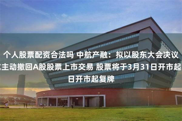 个人股票配资合法吗 中航产融：拟以股东大会决议方式主动撤回A股股票上市交易 股票将于3月31日开市起复牌