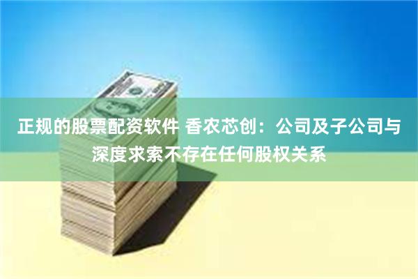 正规的股票配资软件 香农芯创：公司及子公司与深度求索不存在任何股权关系