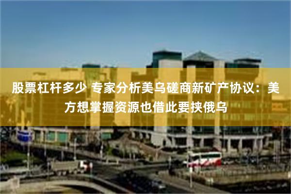 股票杠杆多少 专家分析美乌磋商新矿产协议：美方想掌握资源也借此要挟俄乌