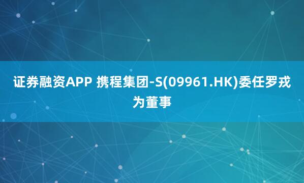 证券融资APP 携程集团-S(09961.HK)委任罗戎为董事