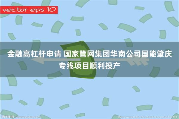 金融高杠杆申请 国家管网集团华南公司国能肇庆专线项目顺利投产