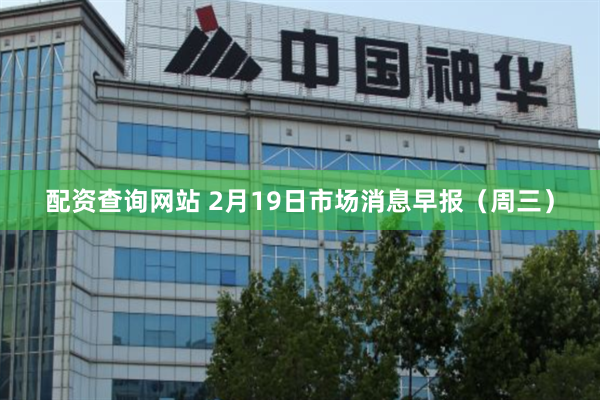 配资查询网站 2月19日市场消息早报（周三）