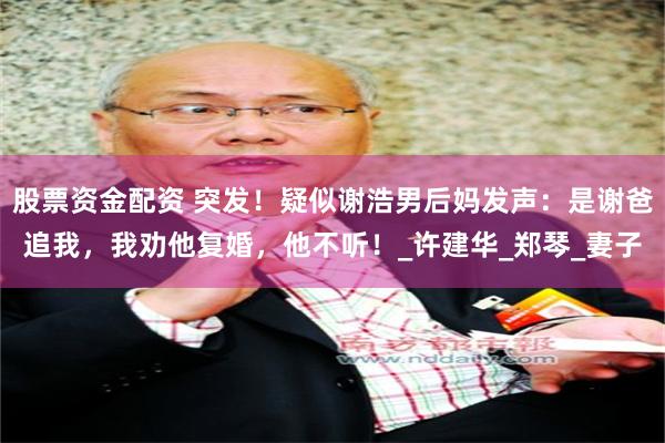 股票资金配资 突发！疑似谢浩男后妈发声：是谢爸追我，我劝他复婚，他不听！_许建华_郑琴_妻子