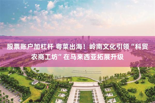 股票账户加杠杆 粤菜出海！岭南文化引领“科贸农商工坊”在马来西亚拓展升级