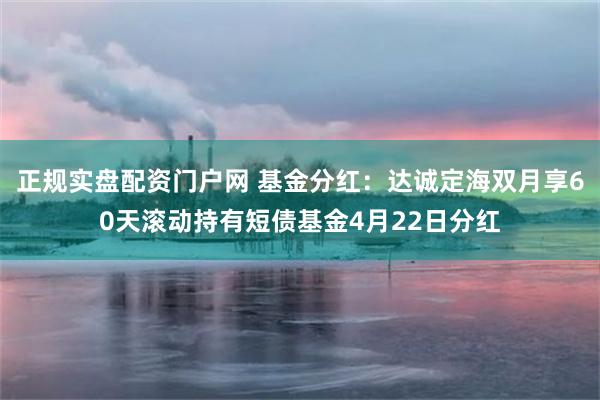 正规实盘配资门户网 基金分红：达诚定海双月享60天滚动持有短债基金4月22日分红