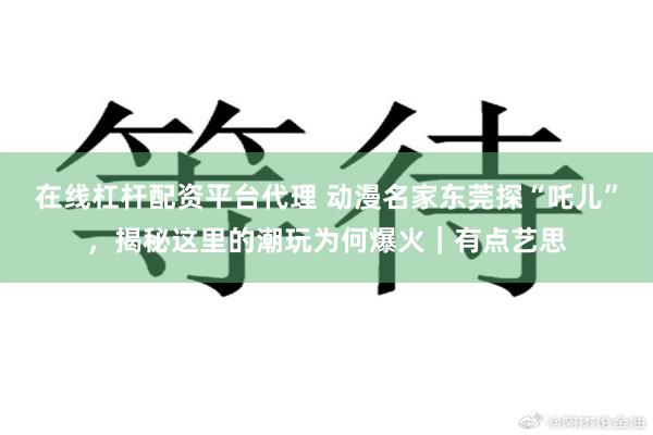在线杠杆配资平台代理 动漫名家东莞探“吒儿”，揭秘这里的潮玩为何爆火｜有点艺思