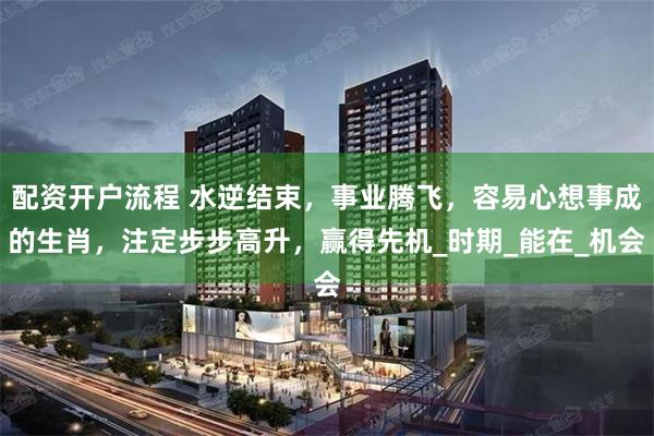 配资开户流程 水逆结束，事业腾飞，容易心想事成的生肖，注定步步高升，赢得先机_时期_能在_机会
