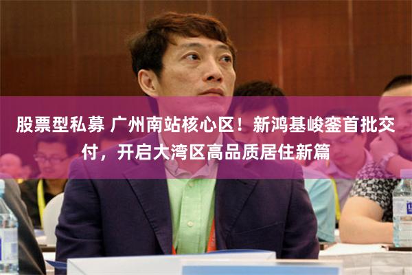 股票型私募 广州南站核心区！新鸿基峻銮首批交付，开启大湾区高品质居住新篇