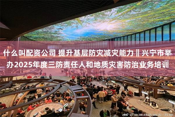 什么叫配资公司 提升基层防灾减灾能力‖兴宁市举办2025年度三防责任人和地质灾害防治业务培训