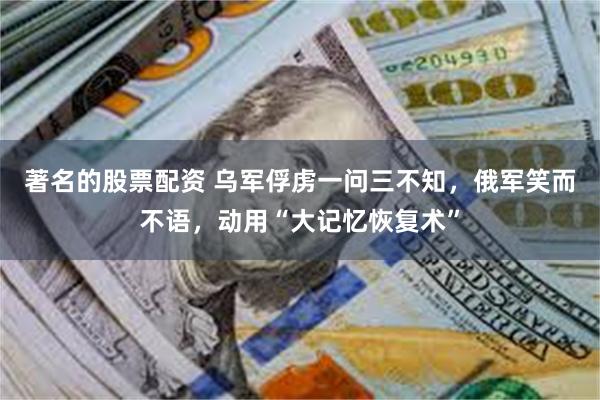 著名的股票配资 乌军俘虏一问三不知，俄军笑而不语，动用“大记忆恢复术”