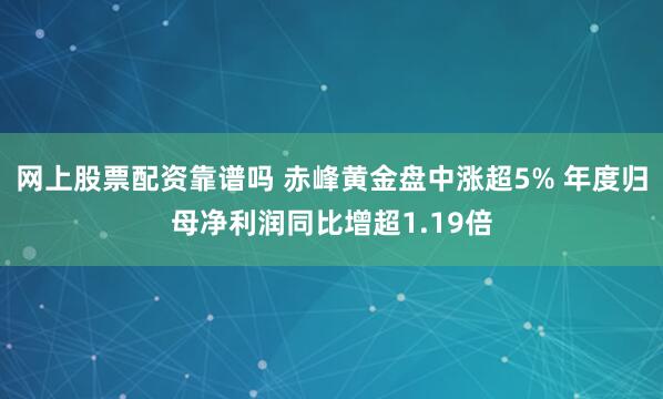 网上股票配资靠谱吗 赤峰黄金盘中涨超5% 年度归母净利润同比增超1.19倍