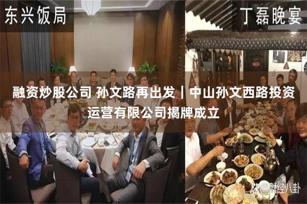 融资炒股公司 孙文路再出发｜中山孙文西路投资运营有限公司揭牌成立