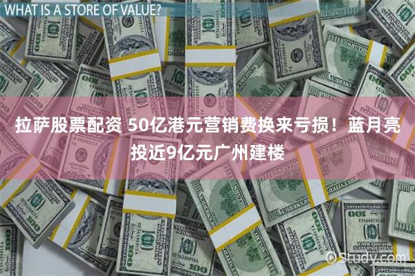 拉萨股票配资 50亿港元营销费换来亏损！蓝月亮投近9亿元广州建楼