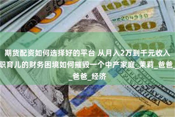 期货配资如何选择好的平台 从月入2万到千元收入：全职育儿的财务困境如何摧毁一个中产家庭_茉莉_爸爸_经济