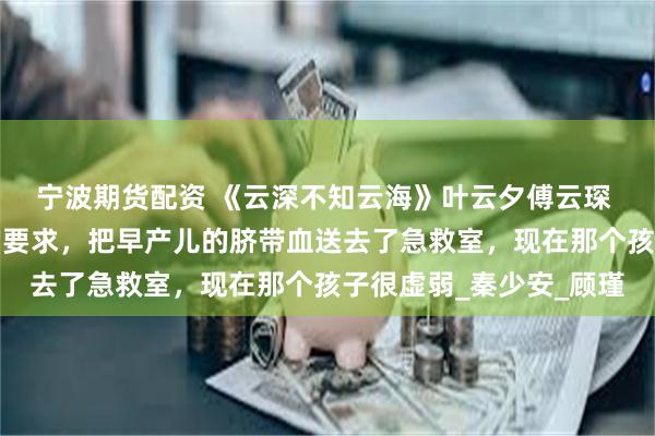宁波期货配资 《云深不知云海》叶云夕傅云琛 云琛，我已经按照你的要求，把早产儿的脐带血送去了急救室，现在那个孩子很虚弱_秦少安_顾瑾