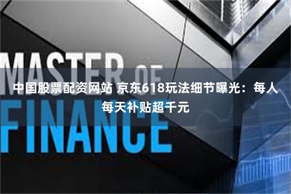 中国股票配资网站 京东618玩法细节曝光：每人每天补贴超千元
