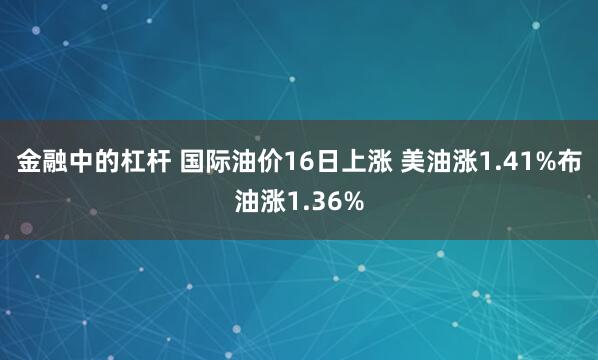 金融中的杠杆 国际油价16日上涨 美油涨1.41%布油涨1.36%
