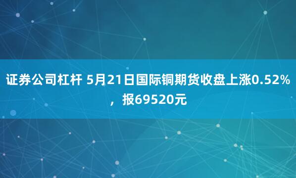 证券公司杠杆 5月21日国际铜期货收盘上涨0.52%，报69520元