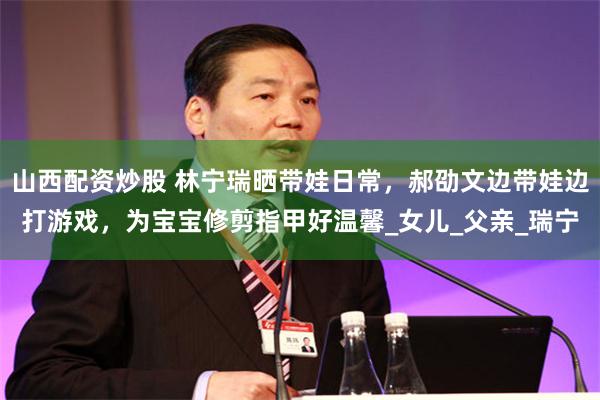 山西配资炒股 林宁瑞晒带娃日常，郝劭文边带娃边打游戏，为宝宝修剪指甲好温馨_女儿_父亲_瑞宁