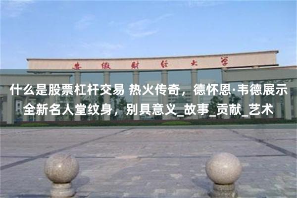 什么是股票杠杆交易 热火传奇，德怀恩·韦德展示全新名人堂纹身，别具意义_故事_贡献_艺术