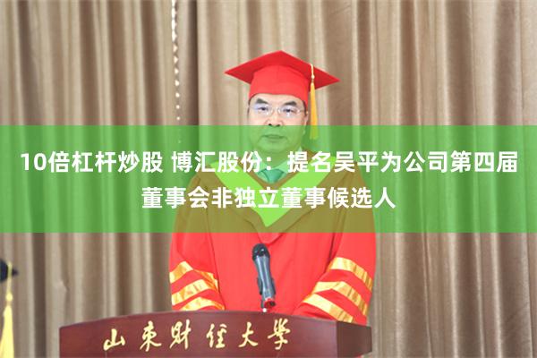10倍杠杆炒股 博汇股份：提名吴平为公司第四届董事会非独立董事候选人