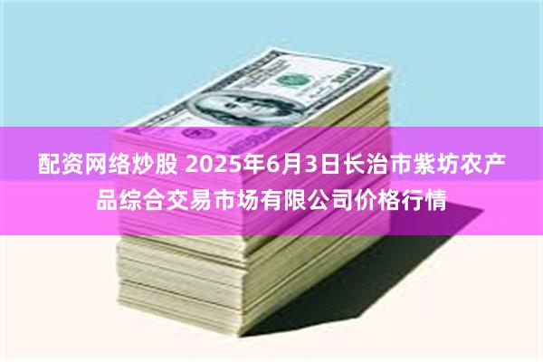 配资网络炒股 2025年6月3日长治市紫坊农产品综合交易市场有限公司价格行情