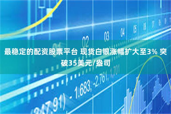最稳定的配资股票平台 现货白银涨幅扩大至3% 突破35美元/盎司