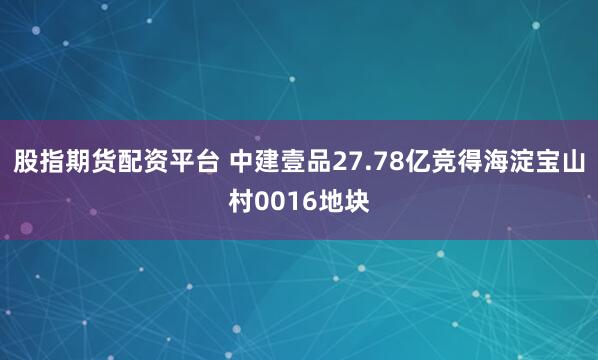 股指期货配资平台 中建壹品27.78亿竞得海淀宝山村0016地块