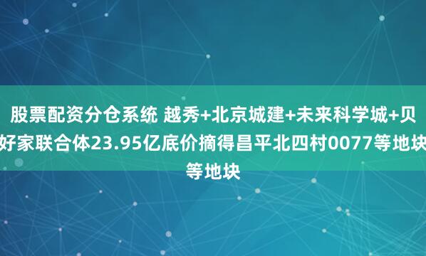股票配资分仓系统 越秀+北京城建+未来科学城+贝好家联合体23.95亿底价摘得昌平北四村0077等地块