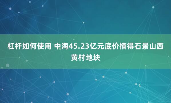 杠杆如何使用 中海45.23亿元底价摘得石景山西黄村地块