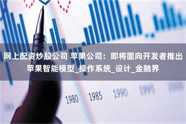 网上配资炒股公司 苹果公司：即将面向开发者推出苹果智能模型_操作系统_设计_金融界