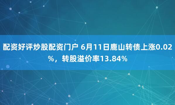 配资好评炒股配资门户 6月11日鹿山转债上涨0.02%，转股溢价率13.84%