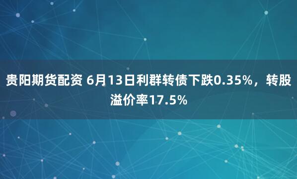 贵阳期货配资 6月13日利群转债下跌0.35%，转股溢价率17.5%