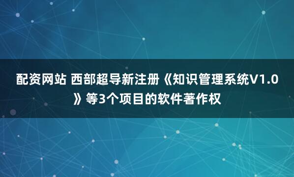 配资网站 西部超导新注册《知识管理系统V1.0》等3个项目的软件著作权