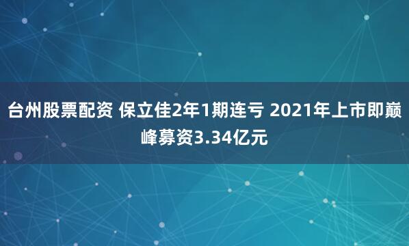 台州股票配资 保立佳2年1期连亏 2021年上市即巅峰募资3.34亿元