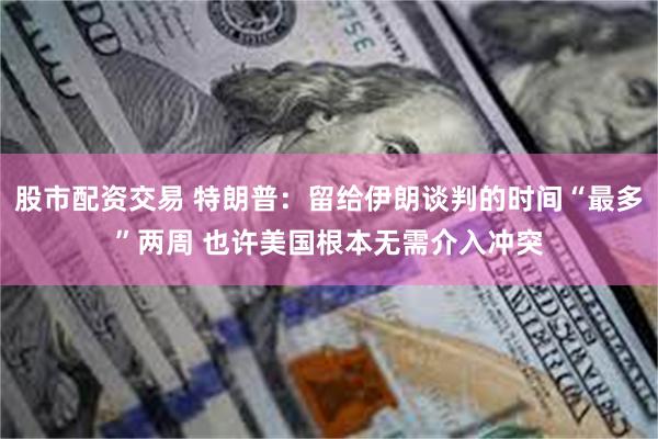 股市配资交易 特朗普：留给伊朗谈判的时间“最多”两周 也许美国根本无需介入冲突