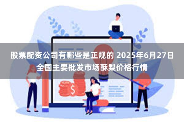 股票配资公司有哪些是正规的 2025年6月27日全国主要批发市场酥梨价格行情